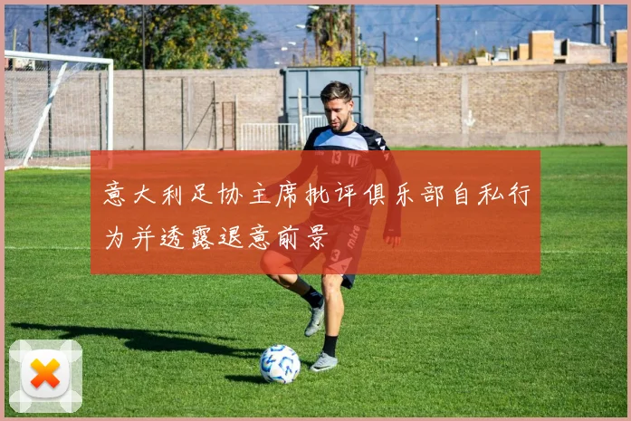 意大利足协主席批评俱乐部自私行为并透露退意前景