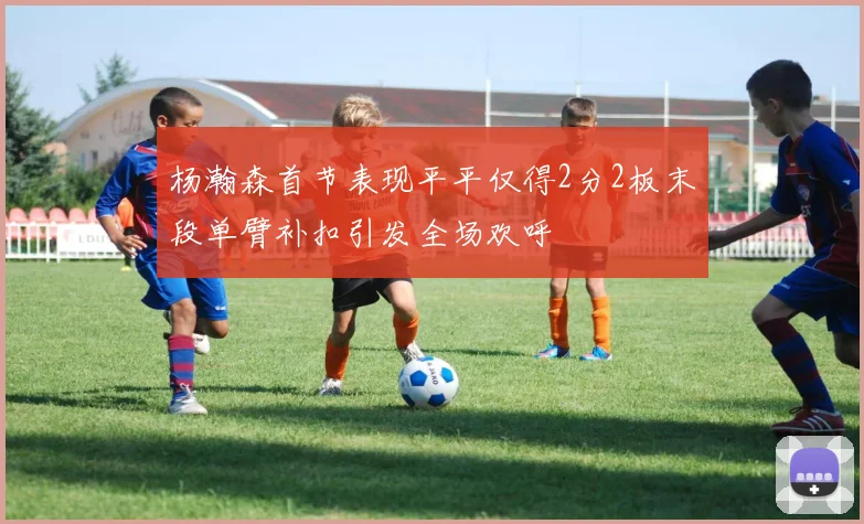 杨瀚森首节表现平平仅得2分2板末段单臂补扣引发全场欢呼