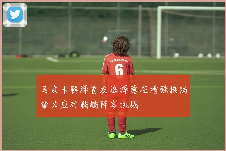 乌度卡解释首发选择意在增强换防能力应对鹈鹕阵容挑战