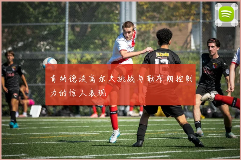 肯纳德谈高尔夫挑战与勒布朗控制力的惊人表现