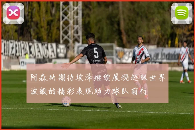 阿森纳期待埃泽继续展现超级世界波般的精彩表现助力球队前行