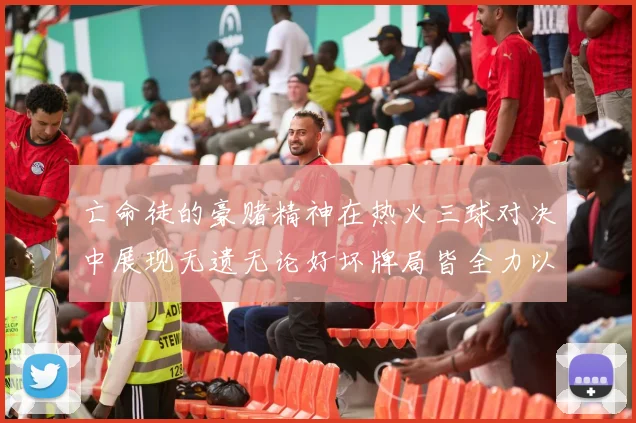亡命徒的豪赌精神在热火三球对决中展现无遗无论好坏牌局皆全力以赴