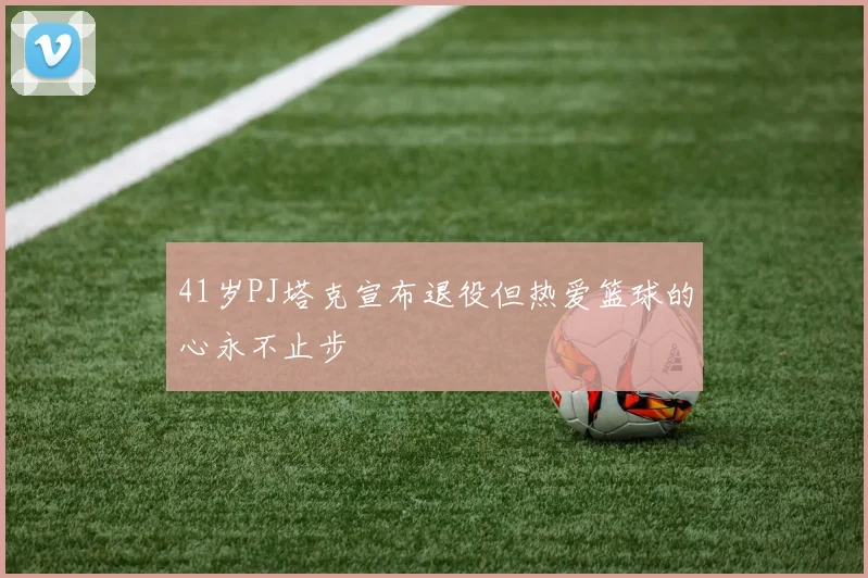 41岁PJ塔克宣布退役但热爱篮球的心永不止步