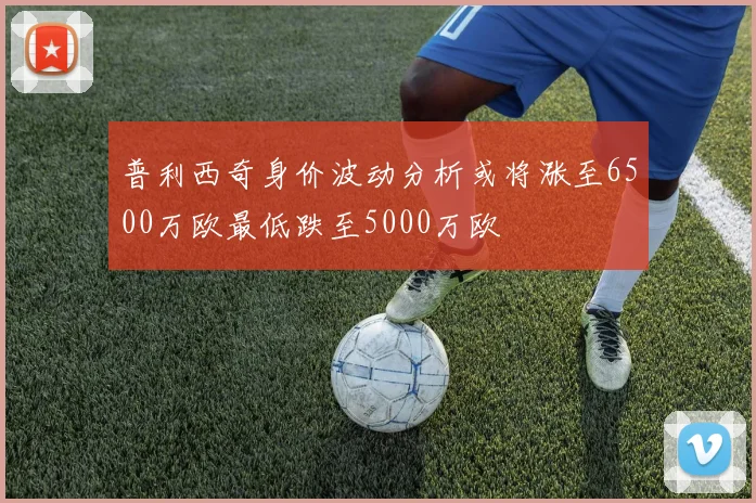 普利西奇身价波动分析或将涨至6500万欧最低跌至5000万欧