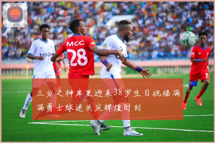 三分之神库里迎来38岁生日祝福满满勇士球迷共庆辉煌时刻