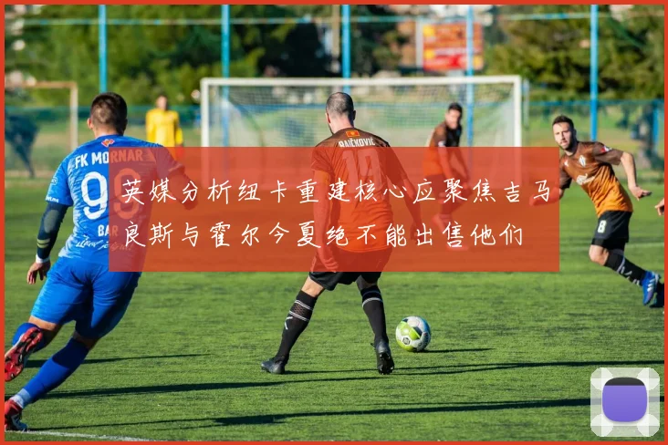 英媒分析纽卡重建核心应聚焦吉马良斯与霍尔今夏绝不能出售他们