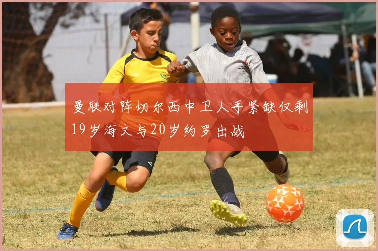 曼联对阵切尔西中卫人手紧缺仅剩19岁海文与20岁约罗出战