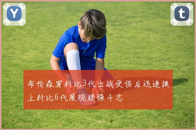 布伦森穿科比3代出战受伤后迅速换上科比6代展现顽强斗志