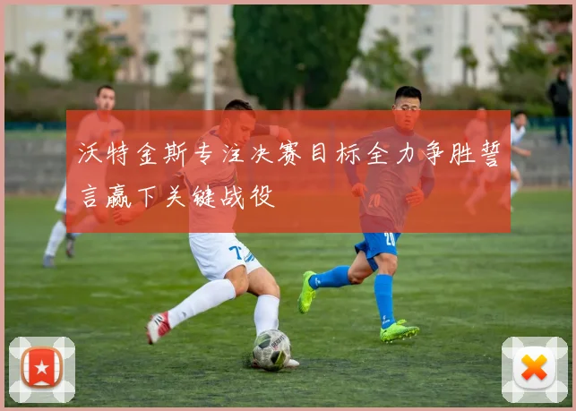 沃特金斯专注决赛目标全力争胜誓言赢下关键战役