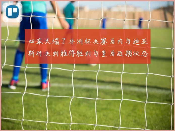 回家天塌了非洲杯决赛马内与迪亚斯对决利雅得胜利与皇马近期状态堪忧