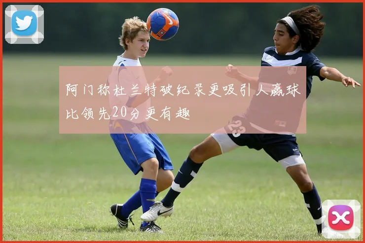 阿门称杜兰特破纪录更吸引人赢球比领先20分更有趣