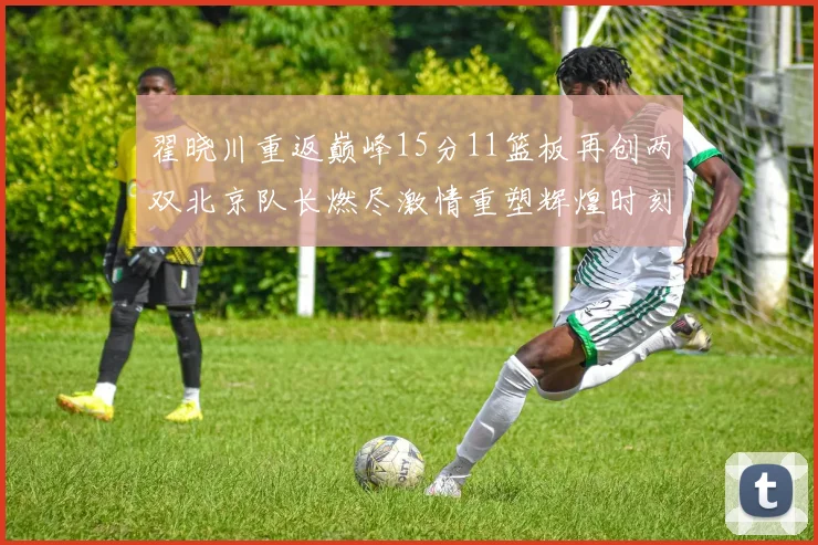 翟晓川重返巅峰15分11篮板再创两双北京队长燃尽激情重塑辉煌时刻