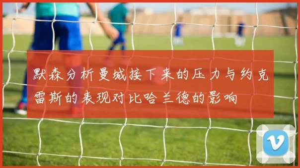 默森分析曼城接下来的压力与约克雷斯的表现对比哈兰德的影响