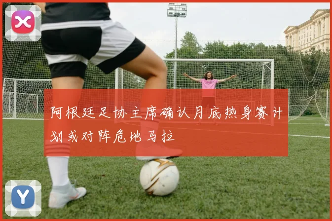 阿根廷足协主席确认月底热身赛计划或对阵危地马拉