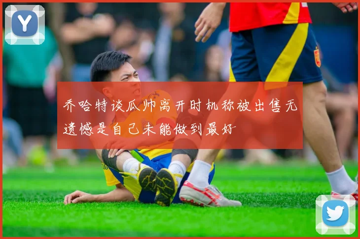 乔哈特谈瓜帅离开时机称被出售无遗憾是自己未能做到最好