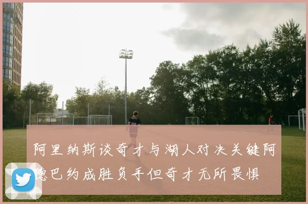 阿里纳斯谈奇才与湖人对决关键阿德巴约成胜负手但奇才无所畏惧
